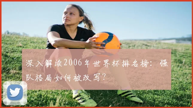 深入解读2006年世界杯排名榜：强队格局如何被改写？
