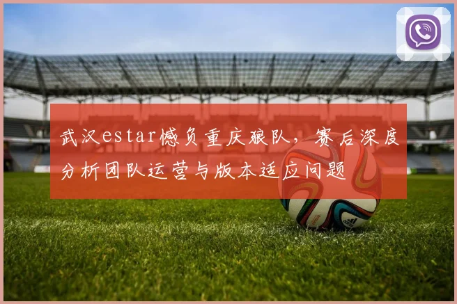 武汉estar憾负重庆狼队，赛后深度分析团队运营与版本适应问题