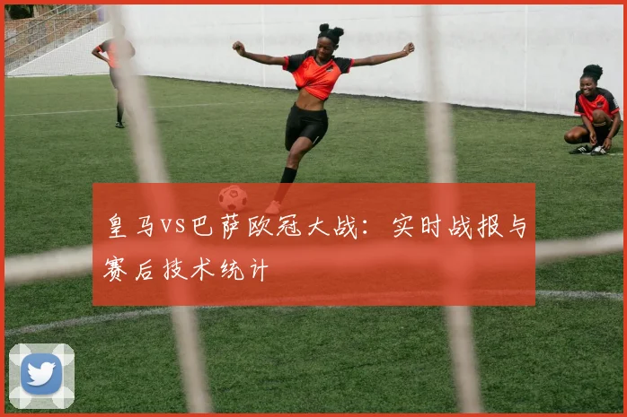 皇马vs巴萨欧冠大战：实时战报与赛后技术统计