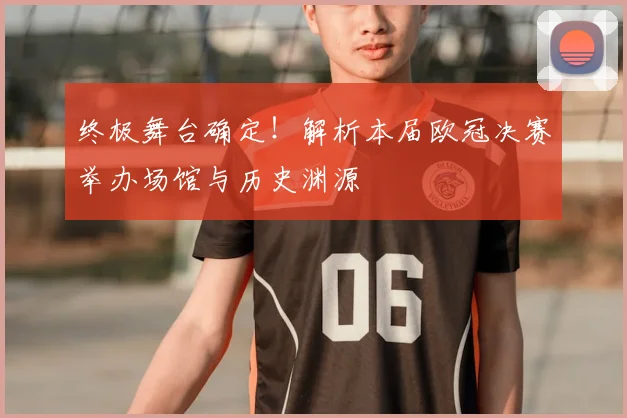 终极舞台确定！解析本届欧冠决赛举办场馆与历史渊源