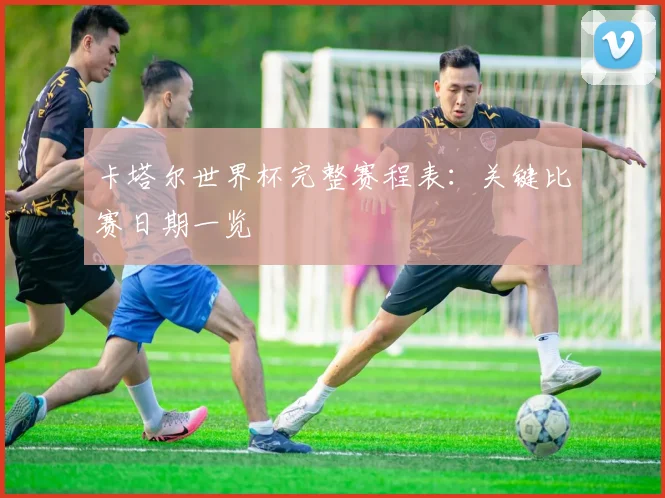 卡塔尔世界杯完整赛程表：关键比赛日期一览