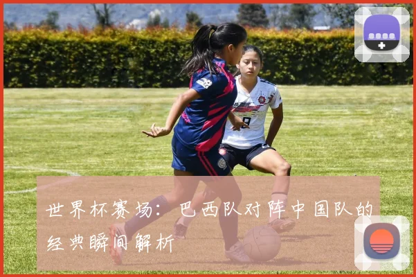 世界杯赛场：巴西队对阵中国队的经典瞬间解析