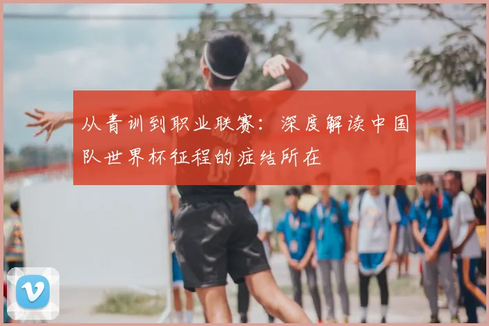 从青训到职业联赛：深度解读中国队世界杯征程的症结所在