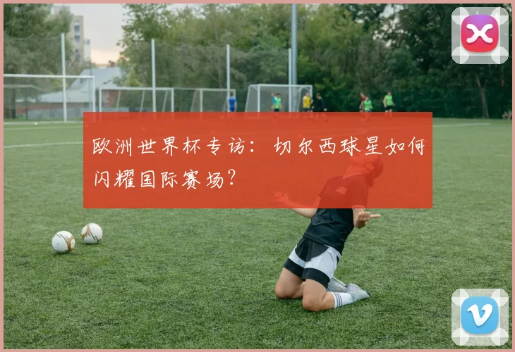 欧洲世界杯专访：切尔西球星如何闪耀国际赛场？