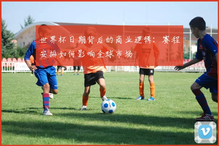 世界杯日期背后的商业逻辑：赛程安排如何影响全球市场