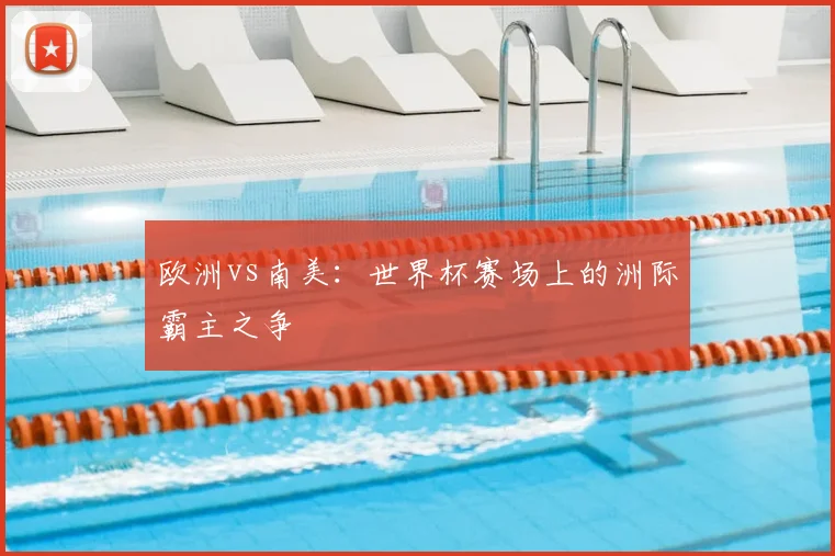 欧洲vs南美:世界杯赛场上的洲际霸主之争