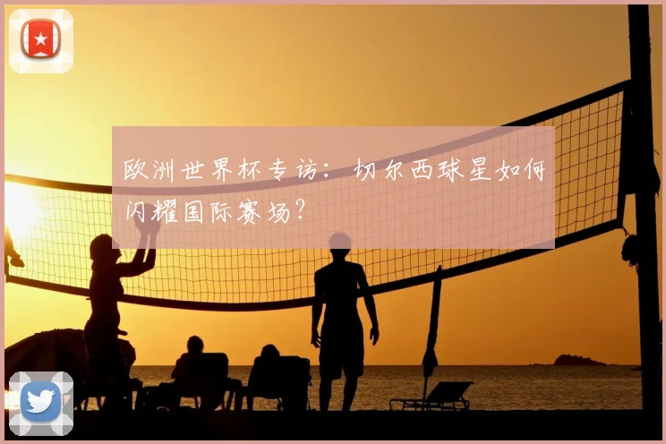 欧洲世界杯专访：切尔西球星如何闪耀国际赛场？