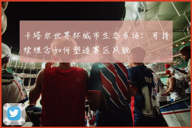 卡塔尔世界杯城市生态专访：可持续理念如何塑造赛区风貌