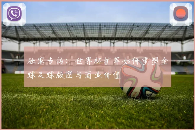 独家专访：世界杯扩军如何重塑全球足球版图与商业价值